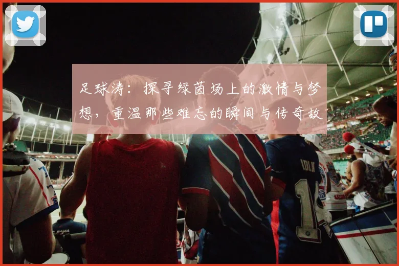 足球涛：探寻绿茵场上的激情与梦想，重温那些难忘的瞬间与传奇故事