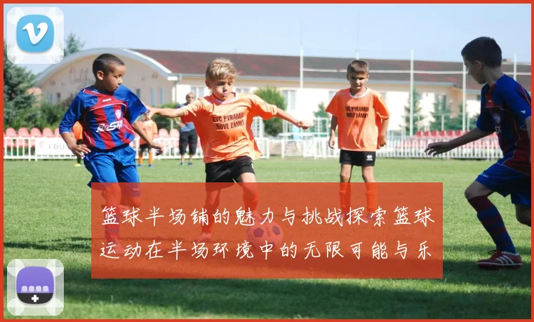 篮球半场铺的魅力与挑战探索篮球运动在半场环境中的无限可能与乐趣