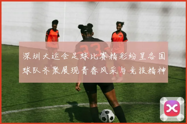 深圳大运会足球比赛精彩纷呈各国球队齐聚展现青春风采与竞技精神
