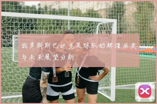 俄罗斯斯巴达克足球队的辉煌历史与未来展望分析