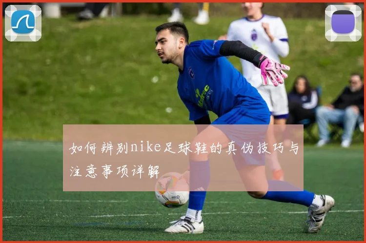 如何辨别nike足球鞋的真伪技巧与注意事项详解