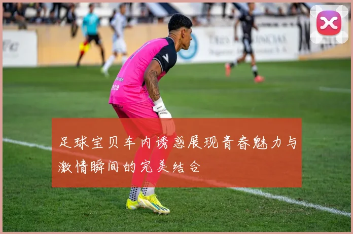 足球宝贝车内诱惑展现青春魅力与激情瞬间的完美结合